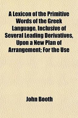 A Lexicon of the Primitive Words of the Greek Language, Inclusive of Several Leading Derivatives, upon a New Plan of Arrangement; for the Use A Lexicon of the Primitive Words of the Greek Language, Inclusive of Several Leading Derivatives, upon a New Plan of Arrangement; for the Use