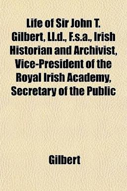 Life of Sir John T Gilbert, Ll D , F S a , Irish Historian and Archivist, Vice-President of the Royal Irish Academy, Secretary of the Public