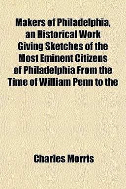 Makers of Philadelphia, an Historical Work Giving Sketches of the Most Eminent Citizens of Philadelphia from the Time of William Penn To