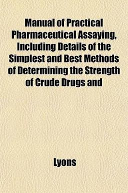 Manual of Practical Pharmaceutical Assaying, Including Details of the Simplest and Best Methods of Determining the Strength of Crude Drugs And