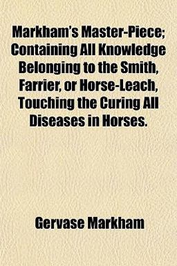 Markham's Master-Piece; Containing All Knowledge Belonging to the Smith, Farrier, or Horse-Leach, Touching the Curing All Diseases in Horses