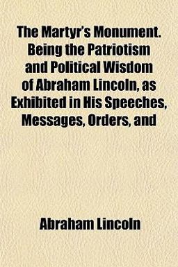 The Martyr's Monument Being the Patriotism and Political Wisdom of Abraham Lincoln, As Exhibited in His Speeches, Messages, Orders, And