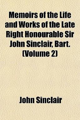 Memoirs of the Life and Works of the Late Right Honourable Sir John Sinclair, Bart