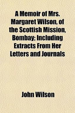 A Memoir of Mrs Margaret Wilson, of the Scottish Mission, Bombay; Including Extracts from Her Letters and Journals