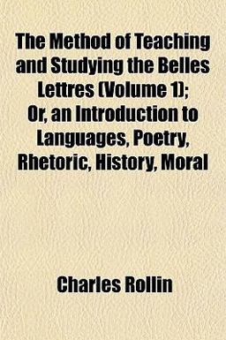 The Method of Teaching and Studying the Belles Lettres; or, an Introduction to Languages, Poetry, Rhetoric, History, Moral