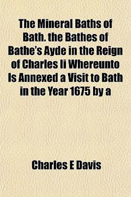 The Mineral Baths of Bath the Bathes of Bathe's Ayde in the Reign of Charles II Whereunto Is Annexed a Visit to Bath in the Year 1675 By