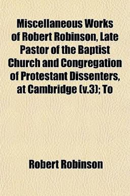 Miscellaneous Works of Robert Robinson, Late Pastor of the Baptist Church and Congregation of Protestant Dissenters, at Cambridge; To Miscellaneous Works of Robert Robinson, Late Pastor of the Baptist Church and Congregation of Protestant Dissenters, at Cambridge; To