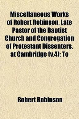 Miscellaneous Works of Robert Robinson, Late Pastor of the Baptist Church and Congregation of Protestant Dissenters, at Cambridge; To Miscellaneous Works of Robert Robinson, Late Pastor of the Baptist Church and Congregation of Protestant Dissenters, at Cambridge; To