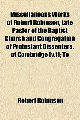 Miscellaneous Works of Robert Robinson, Late Pastor of the Baptist Church and Congregation of Protestant Dissenters, at Cambridge; To Miscellaneous Works of Robert Robinson, Late Pastor of the Baptist Church and Congregation of Protestant Dissenters, at Cambridge; To