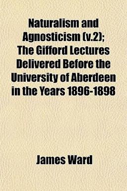 Naturalism and Agnosticism; the Gifford Lectures Delivered Before the University of Aberdeen in the Years 1896-1898