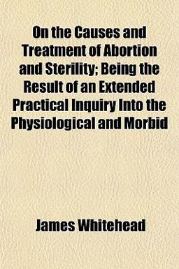 On the Causes and Treatment of Abortion and Sterility; Being the Result of an Extended Practical Inquiry into the Physiological and Morbid
