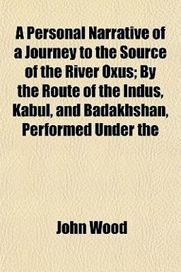 A Personal Narrative of a Journey to the Source of the River Oxus; by the Route of the Indus, Kabul, and Badakhshan, Performed Under A Personal Narrative of a Journey to the Source of the River Oxus; by the Route of the Indus, Kabul, and Badakhshan, Performed Under
