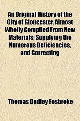 An Original History of the City of Gloucester, Almost Wholly Compiled from New Materials; Supplying the Numerous Deficiencies, and Correcting