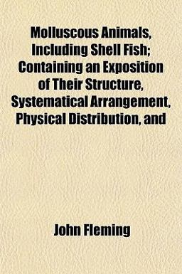 Molluscous Animals, Including Shell Fish; Containing an Exposition of Their Structure, Systematical Arrangement, Physical Distribution, And Molluscous Animals, Including Shell Fish; Containing an Exposition of Their Structure, Systematical Arrangement, Physical Distribution, And
