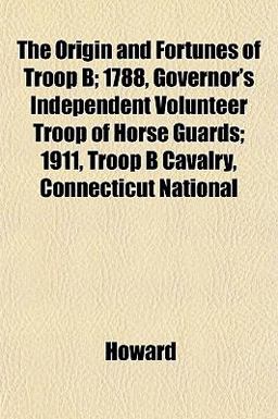 The Origin and Fortunes of Troop B; 1788, Governor's Independent Volunteer Troop of Horse Guards; 1911, Troop B Cavalry, Connecticut National