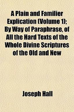 A Plain and Familier Explication; by Way of Paraphrase, of All the Hard Texts of the Whole Divine Scriptures of the Old and New