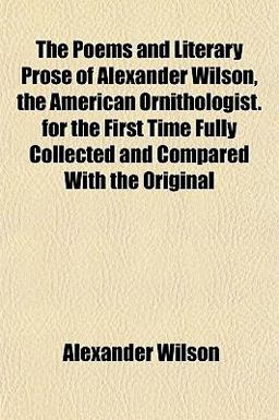 The Poems and Literary Prose of Alexander Wilson, the American Ornithologist for the First Time Fully Collected and Compared with the Original