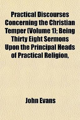 Practical Discourses Concerning the Christian Temper; Being Thirty Eight Sermons upon the Principal Heads of Practical Religion