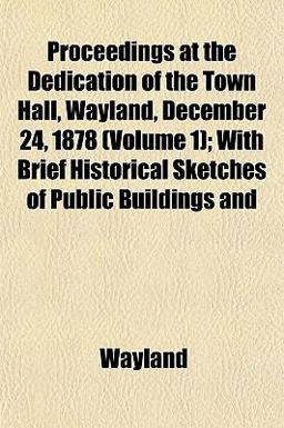 Proceedings at the Dedication of the Town Hall, Wayland, December 24, 1878; with Brief Historical Sketches of Public Buildings And