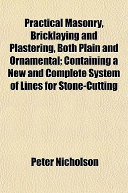 Practical Masonry, Bricklaying and Plastering, Both Plain and Ornamental; Containing a New and Complete System of Lines for Stone-Cutting Practical Masonry, Bricklaying and Plastering, Both Plain and Ornamental; Containing a New and Complete System of Lines for Stone-Cutting