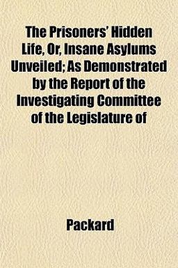 The Prisoners' Hidden Life, or, Insane Asylums Unveiled; As Demonstrated by the Report of the Investigating Committee of the Legislature Of