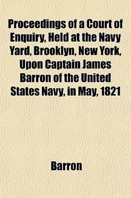 Proceedings of a Court of Enquiry, Held at the Navy Yard, Brooklyn, New York, upon Captain James Barron of the United States Navy, in May 1821