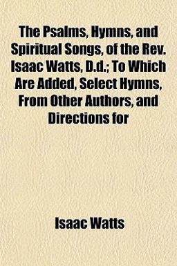 The Psalms, Hymns, and Spiritual Songs, of the Rev Isaac Watts, D D; to Which Are Added, Select Hymns, from Other Authors, and Directions For