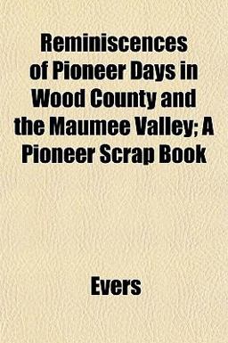 Reminiscences of Pioneer Days in Wood County and the Maumee Valley; a Pioneer Scrap Book Reminiscences of Pioneer Days in Wood County and the Maumee Valley; a Pioneer Scrap Book