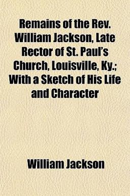 Remains of the Rev William Jackson, Late Rector of St Paul's Church, Louisville, Ky; with a Sketch of His Life and Character Remains of the Rev William Jackson, Late Rector of St Paul's Church, Louisville, Ky; with a Sketch of His Life and Character