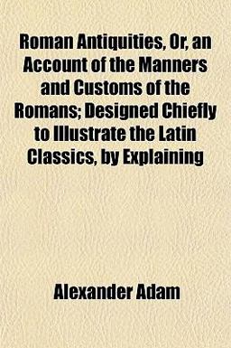 Roman Antiquities, or, an Account of the Manners and Customs of the Romans; Designed Chiefly to Illustrate the Latin Classics, by Explaining Roman Antiquities, or, an Account of the Manners and Customs of the Romans; Designed Chiefly to Illustrate the Latin Classics, by Explaining
