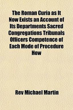 The Roman Curia As It Now Exists an Account of Its Departments Sacred Congregations Tribunals Officers Competence of Each Mode of Procedure How