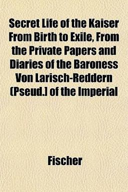Secret Life of the Kaiser from Birth to Exile, from the Private Papers and Diaries of the Baroness Von Larisch-Reddern (Pseud ] of the Imperial