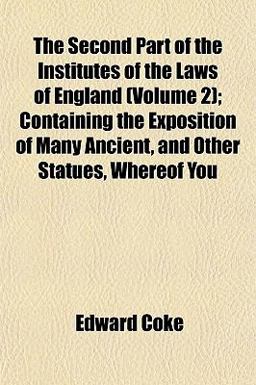 The Second Part of the Institutes of the Laws of England; Containing the Exposition of Many Ancient, and Other Statues, Whereof You