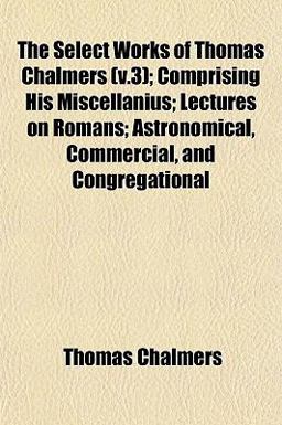 The Select Works of Thomas Chalmers; Comprising His Miscellanius; Lectures on Romans; Astronomical, Commercial, and Congregational