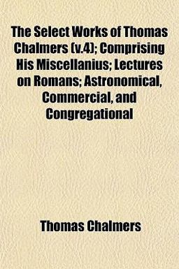 The Select Works of Thomas Chalmers; Comprising His Miscellanius; Lectures on Romans; Astronomical, Commercial, and Congregational