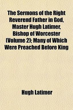 The Sermons of the Right Reverend Father in God, Master Hugh Latimer, Bishop of Worcester; Many of Which Were Preached Before King
