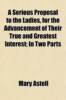 A Serious Proposal to the Ladies, for the Advancement of Their True and Greatest Interest; in Two Parts A Serious Proposal to the Ladies, for the Advancement of Their True and Greatest Interest; in Two Parts