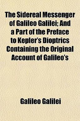 The Sidereal Messenger of Galileo Galilei; and a Part of the Preface to Kepler's Dioptrics Containing the Original Account of Galileo's The Sidereal Messenger of Galileo Galilei; and a Part of the Preface to Kepler's Dioptrics Containing the Original Account of Galileo's