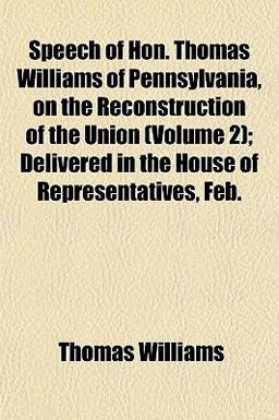 Speech of Hon Thomas Williams of Pennsylvania, on the Reconstruction of the Union; Delivered in the House of Representatives, Feb