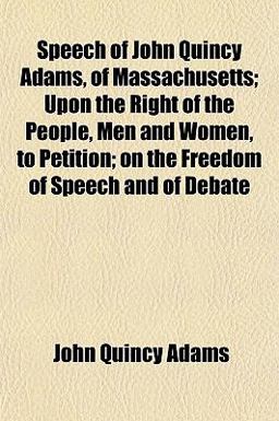Speech of John Quincy Adams, of Massachusetts; upon the Right of the People, Men and Women, to Petition; on the Freedom of Speech and of Debate Speech of John Quincy Adams, of Massachusetts; upon the Right of the People, Men and Women, to Petition; on the Freedom of Speech and of Debate