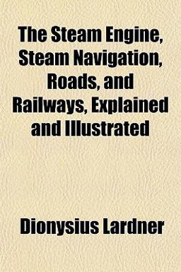 The Steam Engine, Steam Navigation, Roads, and Railways, Explained and Illustrated The Steam Engine, Steam Navigation, Roads, and Railways, Explained and Illustrated