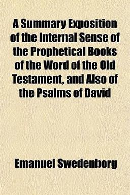 A Summary Exposition of the Internal Sense of the Prophetical Books of the Word of the Old Testament, and Also of the Psalms of David