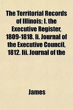 The Territorial Records of Illinois; I the Executive Register, 1809-1818 II Journal of the Executive Council, 1812 III Journal Of