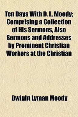 Ten Days with D L Moody; Comprising a Collection of His Sermons, Also Sermons and Addresses by Prominent Christian Workers at the Christian Ten Days with D L Moody; Comprising a Collection of His Sermons, Also Sermons and Addresses by Prominent Christian Workers at the Christian