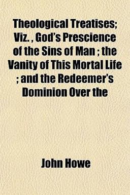 Theological Treatises; Viz , God's Prescience of the Sins of Man; the Vanity of This Mortal Life; and the Redeemer's Dominion Over