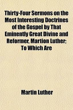 Thirty-Four Sermons on the Most Interesting Doctrines of the Gospel by That Eminently Great Divine and Reformer, Martion Luther; to Which Are