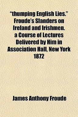 Thumping English Lies Froude's Slanders on Ireland and Irishmen a Course of Lectures Delivered by Him in Association Hall, New York 1872