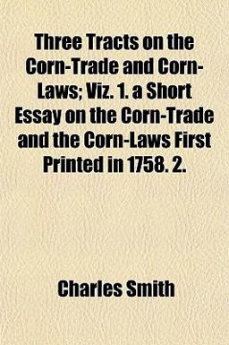 Three Tracts on the Corn-Trade and Corn-Laws; Viz 1 a Short Essay on the Corn-Trade and the Corn-Laws First Printed In 1758