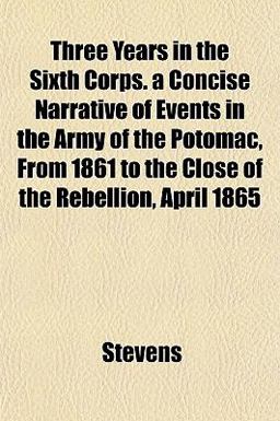 Three Years in the Sixth Corps a Concise Narrative of Events in the Army of the Potomac, from 1861 to the Close of the Rebellion, April 1865
