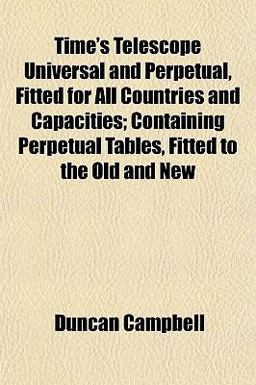 Time's Telescope Universal and Perpetual, Fitted for All Countries and Capacities; Containing Perpetual Tables, Fitted to the Old and New Time's Telescope Universal and Perpetual, Fitted for All Countries and Capacities; Containing Perpetual Tables, Fitted to the Old and New